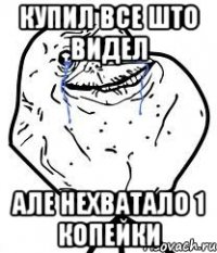 купил все што видел але нехватало 1 копейки