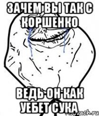 зачем вы так с коршенко ведь он как уебет сука