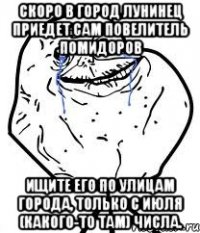 скоро в город лунинец приедет сам повелитель помидоров ищите его по улицам города, только с июля (какого-то там) числа.