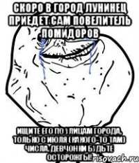 скоро в город лунинец приедет сам повелитель помидоров ищите его по улицам города, только с июля (какого-то там) числа. девчонки будьте осторожгы!