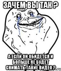 зачем вы так ? а если он обидется и больше не будет снимать такие видео ?