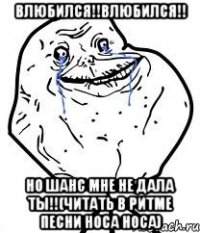 влюбился!!влюбился!! но шанс мне не дала ты!!(читать в ритме песни носа носа)