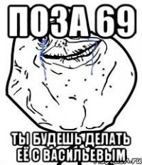 поза 69 ты будешь делать её с васильевым