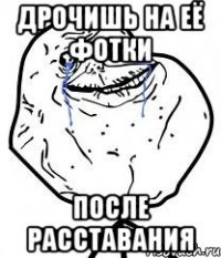 дрочишь на её фотки после расставания