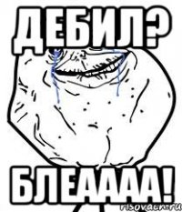 дебил? блеаааа!