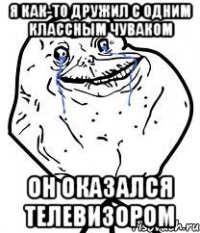 я как-то дружил с одним классным чуваком он оказался телевизором