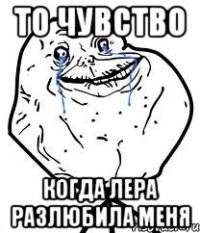 то чувство когда лера разлюбила меня