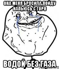 она меня бросила,пойду напьюсь с горя водой без газа