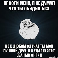 прости меня, я не думал что ты обидишься но в любом случае ты мой лучший друг, и я удалю этот ебаный скрин