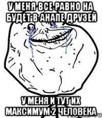 у меня все равно на будет в анапе друзей у меня и тут их максимум 2 человека