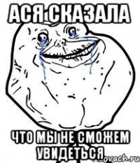 ася сказала что мы не сможем увидеться