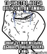 то чувство, когда включил витамина знай! тут моя музыка дьявол, сливаю лузера в яму.