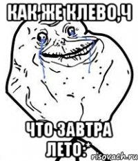 как же клево,ч что завтра лето:*