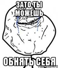 зато ты можешь обнять себя