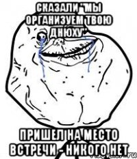 сказали "мы организуем твою днюху" пришел на место встречи - никого нет