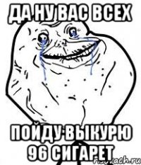 да ну вас всех пойду выкурю 96 сигарет