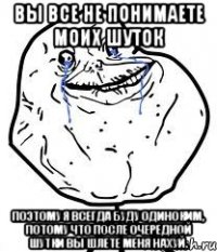 вы все не понимаете моих шуток поэтому я всегда буду одиноким, потому что после очередной шутки вы шлете меня нахуй.