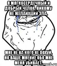 я мягкосердечный и добрый челок, никому не желающий зла. мне не на кого не похуй, но ваше мнение обо мне меня убивает.