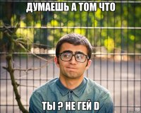 думаешь а том что ты ? не гей d