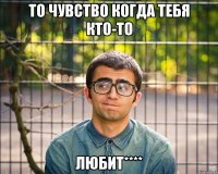 то чувство когда тебя кто-то любит****