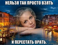 нельзя так просто взять и перестать орать.