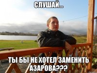 слушай... ты бы не хотел заменить азарова???