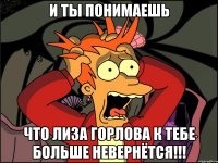 и ты понимаешь что лиза горлова к тебе больше невернётся!!!