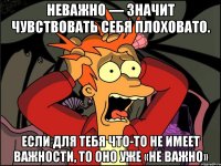 неважно — значит чувствовать себя плоховато. если для тебя что-то не имеет важности, то оно уже «не важно»