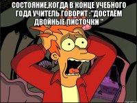 состояние,когда в конце учебного года учитель говорит :"достаём двойные листочки " 