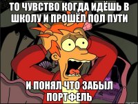 то чувство когда идёшь в школу и прошёл пол пути и понял что забыл портфель