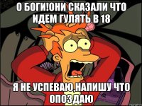 о боги!они сказали что идем гулять в 18 я не успеваю,напишу что опоздаю