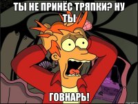 ты не принёс тряпки? ну ты говнарь!