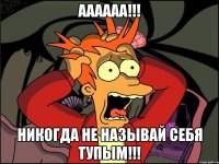 аааааа!!! никогда не называй себя тупым!!!