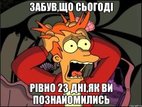 забув,що сьогоді рівно 23 дні,як ви познайомились