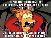 то чувство,когда забыла поздравить лучшую подругу с днем рождения... у меня такого никогда не случится.я пойму даты дорогих мне людей.