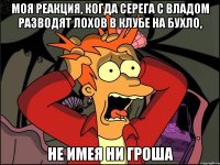 моя реакция, когда серега с владом разводят лохов в клубе на бухло, не имея ни гроша