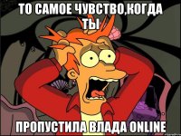 то самое чувство,когда ты пропустила влада online