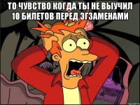 то чувство когда ты не выучил 10 билетов перед эгзаменами 