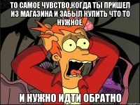 то самое чувство,когда ты пришел из магазина и забыл купить что то нужное, и нужно идти обратно