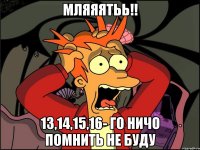 мляяятьь!! 13,14,15,16- го ничо помнить не буду