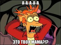 а-а-а-а-а это твоя мама?!?