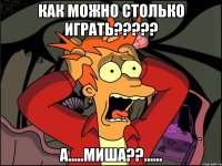 как можно столько играть??? а.....миша??......