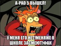 a-pad 5 вышел! у меня его нет!меняже в школе засмеют!фак