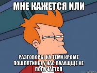 мне кажется или разговоры на тему кроме пошлятины у нас вааащще не получается