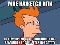 мне кажется или на тему кроме как пошлятины у нас вааащще не получается поболтать