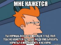 мне кажется ты куришь всего 20 месяц и 2 год. лол, тебе не кажется что тебе нода уже бросать курить? а мне пофигу, я не курю.