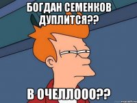 богдан семенков дуплится?? в очеллооо??