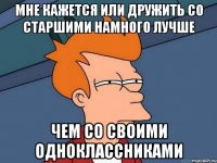 мне кажется или дружить со старшими намного лучше чем со своими одноклассниками