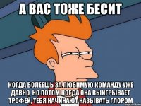 а вас тоже бесит когда болеешь за любимую команду уже давно, но потом когда она выигрывает трофей, тебя начинают называть глором