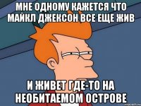 мне одному кажется что майкл джексон все еще жив и живет где-то на необитаемом острове